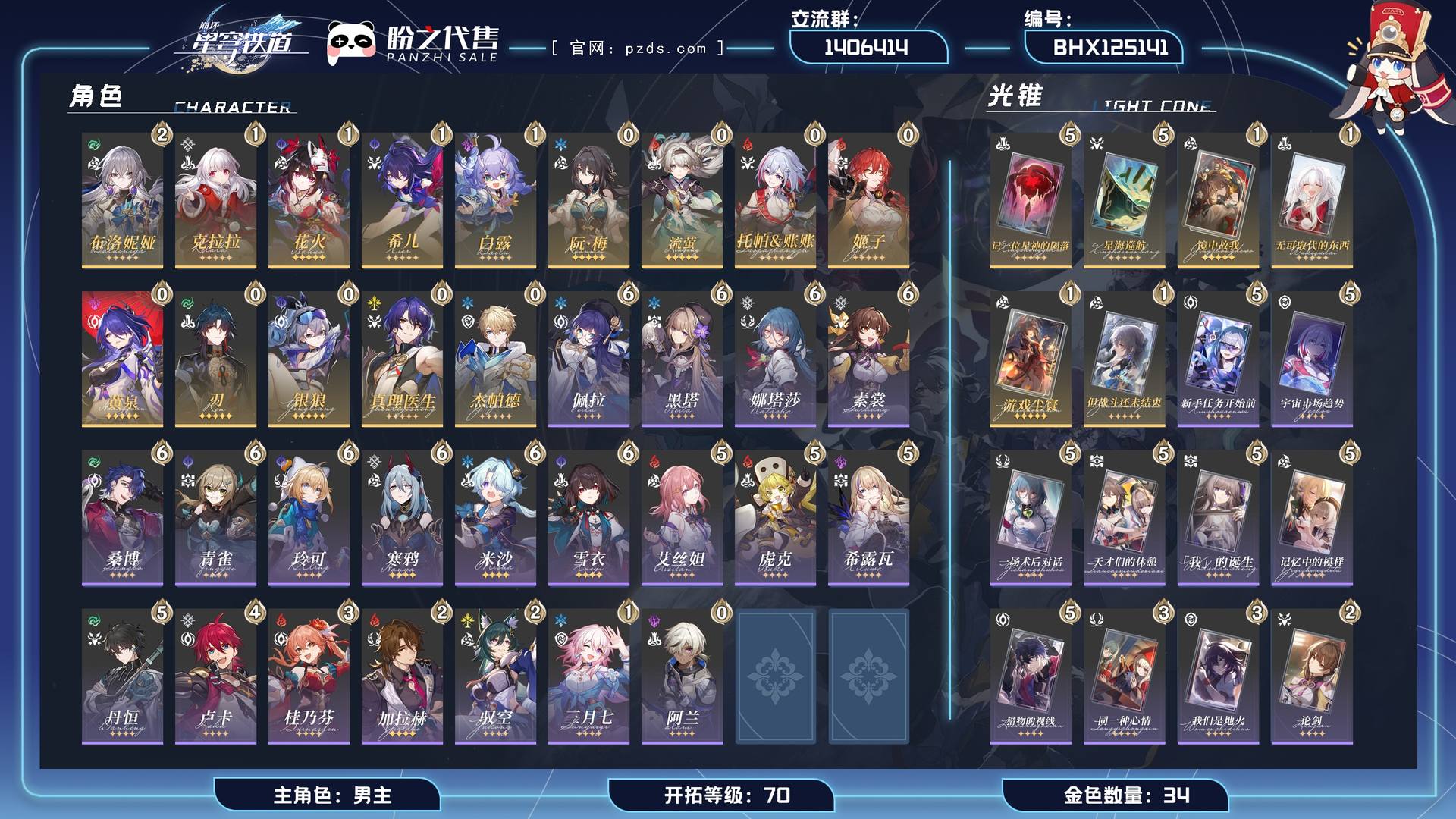 BHX125141,【可签署合同】【未绑定邮箱】【账号未绑定PSN】【账号未绑定TAP】,开拓等级 70,34金,男主,14个五星角色:1阶克拉拉,流萤,刃,1阶希儿,托帕&账账,真理医生,姬子,2阶布洛妮娅,1阶花火,阮•梅,黄泉,银狼,杰帕德,1阶白露,6个五星光锥:5阶记一位星神的陨落,5阶星海巡航,1阶镜中故我,1阶无可取代的东西,1阶游戏尘寰,1阶但战斗还未结束,20个四星角色:6阶米沙,6阶雪衣,5阶虎克,阿兰,6阶素裳,5阶丹恒,6阶黑塔,6阶青雀,5阶希露瓦,6阶寒鸦,5阶艾丝妲,2阶驭空,6阶佩拉,6阶桑博,4阶卢卡,3阶桂乃芬,1阶三月七,6阶娜塔莎,6阶玲可,2阶加拉赫；详情描述【五星角色星魂阶级及行迹见角色卡】